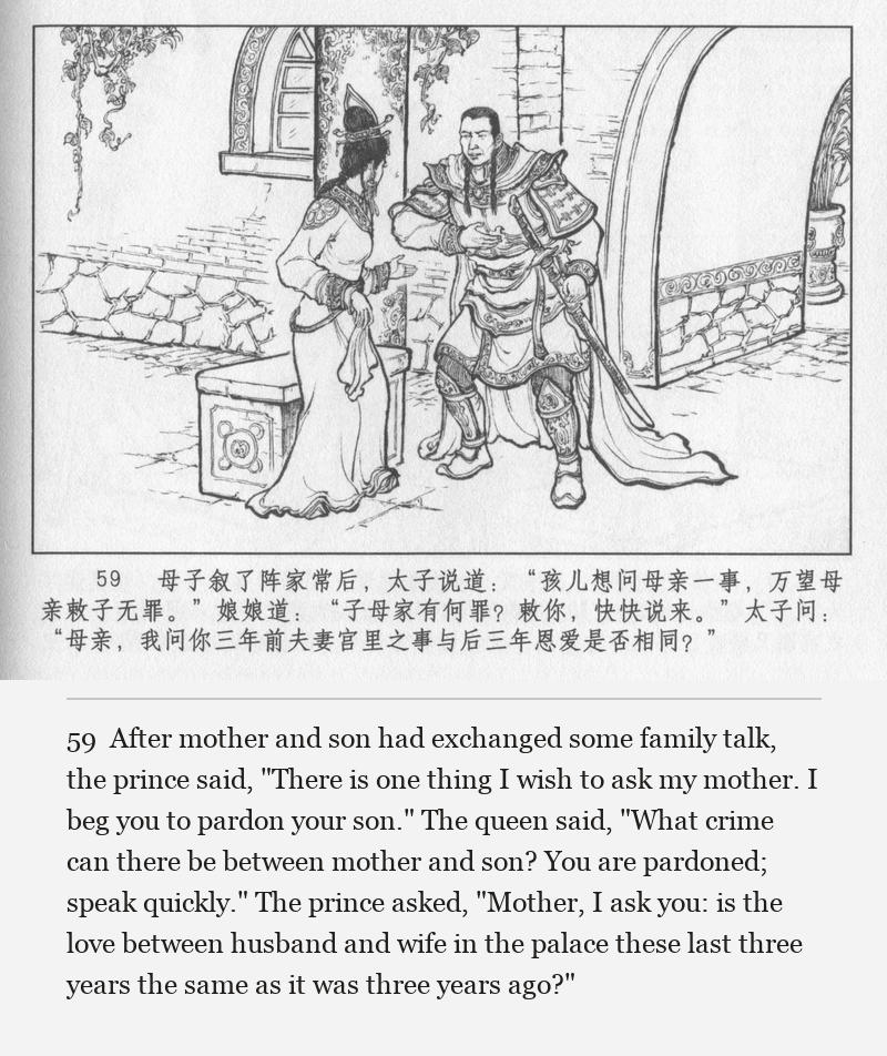 After mother and son had exchanged some family talk, the prince said, "There is one thing I wish to ask my mother. I beg you to pardon your son." The queen said, "What crime can there be between mother and son? You are pardoned; speak quickly." The prince asked, "Mother, I ask you: is the love between husband and wife in the palace these last three years the same as it was three years ago?"