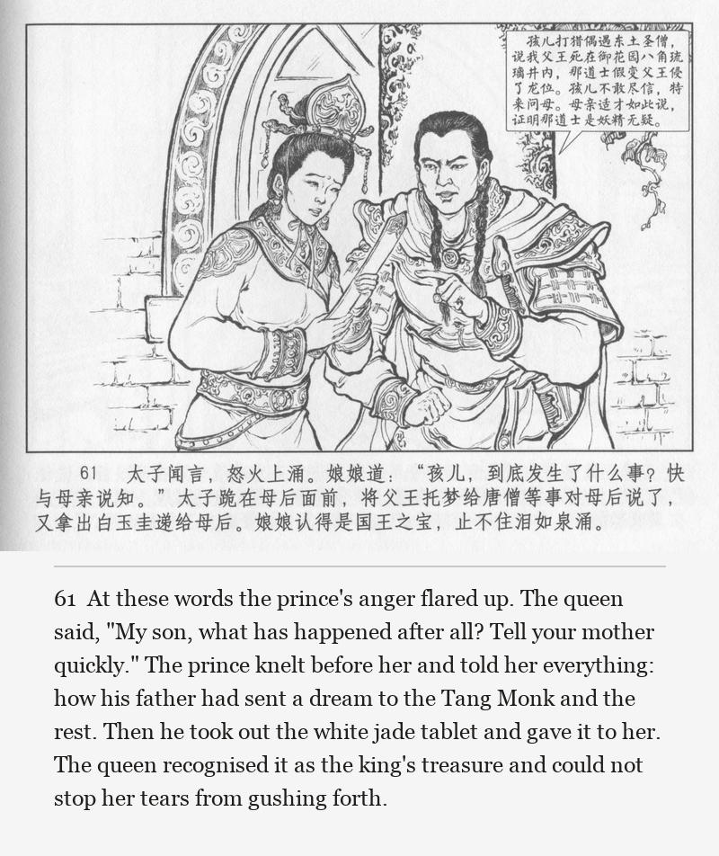At these words the prince's anger flared up. The queen said, "My son, what has happened after all? Tell your mother quickly." The prince knelt before her and told her everything: how his father had sent a dream to the Tang Monk and the rest. Then he took out the white jade tablet and gave it to her. The queen recognised it as the king's treasure and could not stop her tears from gushing forth.