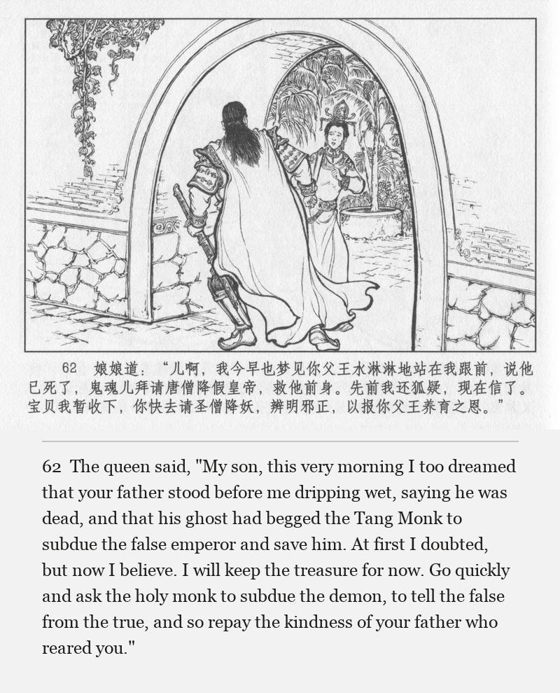 The queen said, "My son, this very morning I too dreamed that your father stood before me dripping wet, saying he was dead, and that his ghost had begged the Tang Monk to subdue the false emperor and save him. At first I doubted, but now I believe. I will keep the treasure for now. Go quickly and ask the holy monk to subdue the demon, to tell the false from the true, and so repay the kindness of your father who reared you."