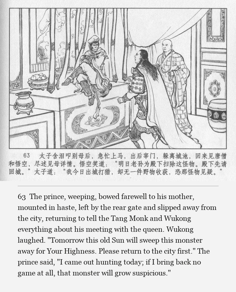 The prince, weeping, bowed farewell to his mother, mounted in haste, left by the rear gate and slipped away from the city, returning to tell the Tang Monk and Wukong everything about his meeting with the queen. Wukong laughed. "Tomorrow this old Sun will sweep this monster away for Your Highness. Please return to the city first." The prince said, "I came out hunting today; if I bring back no game at all, that monster will grow suspicious."