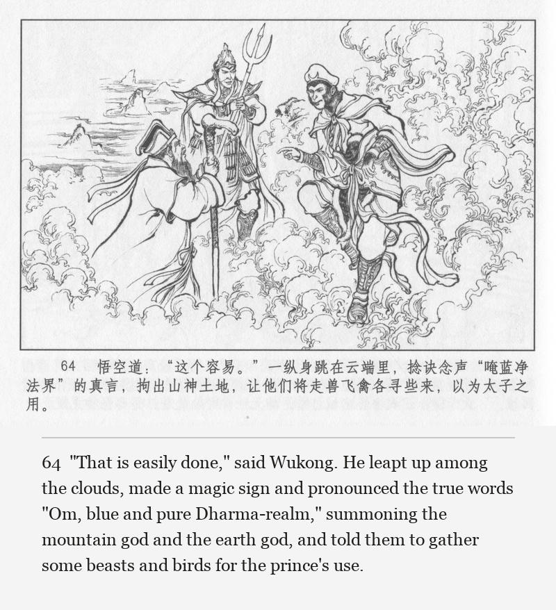 "That is easily done," said Wukong. He leapt up among the clouds, made a magic sign and pronounced the true words "Om, blue and pure Dharma-realm," summoning the mountain god and the earth god, and told them to gather some beasts and birds for the prince's use.