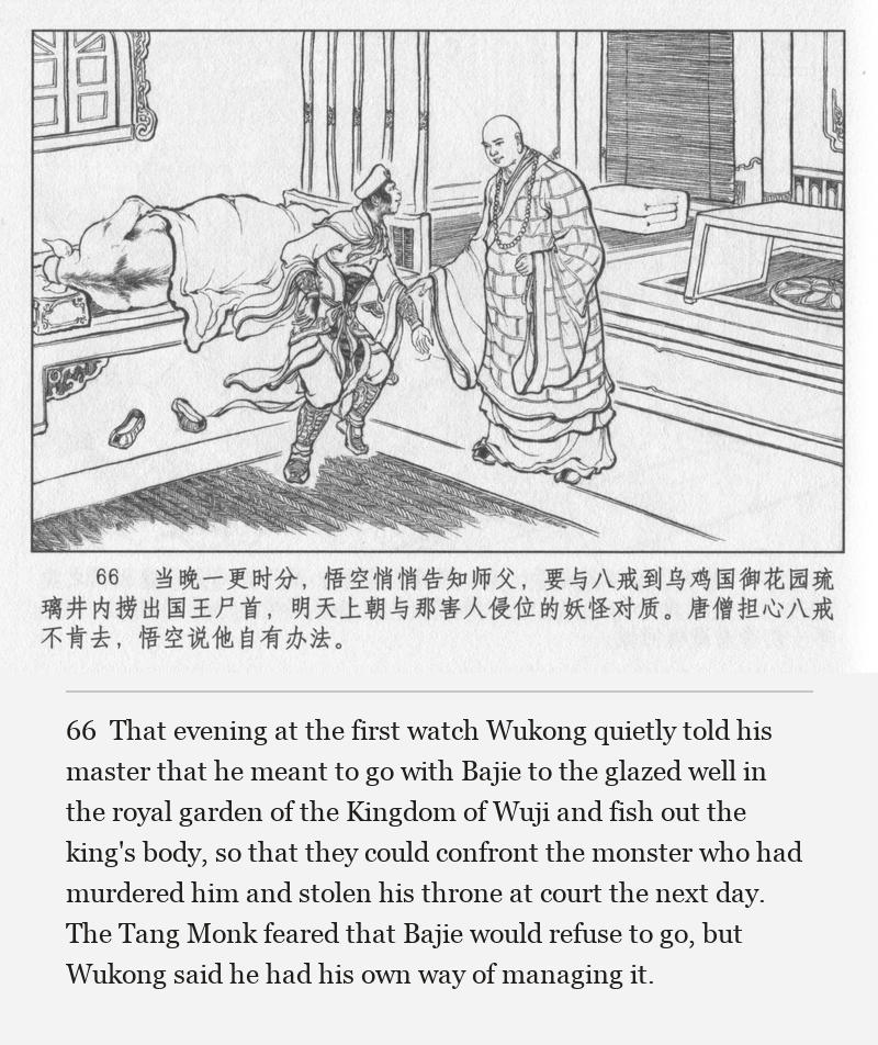 That evening at the first watch Wukong quietly told his master that he meant to go with Bajie to the glazed well in the royal garden of the Kingdom of Wuji and fish out the king's body, so that they could confront the monster who had murdered him and stolen his throne at court the next day. The Tang Monk feared that Bajie would refuse to go, but Wukong said he had his own way of managing it.