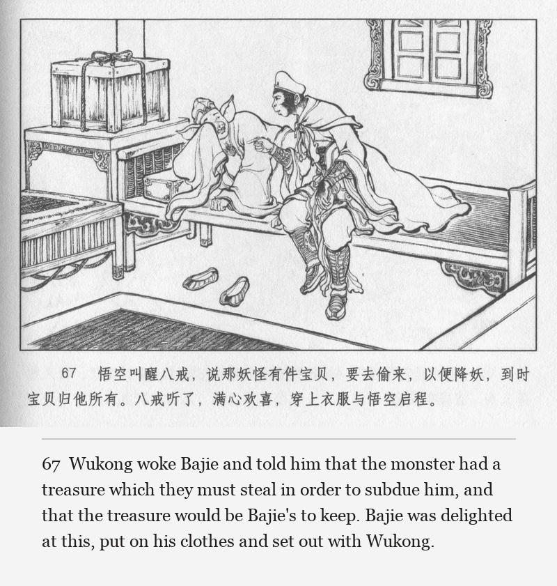 Wukong woke Bajie and told him that the monster had a treasure which they must steal in order to subdue him, and that the treasure would be Bajie's to keep. Bajie was delighted at this, put on his clothes and set out with Wukong.