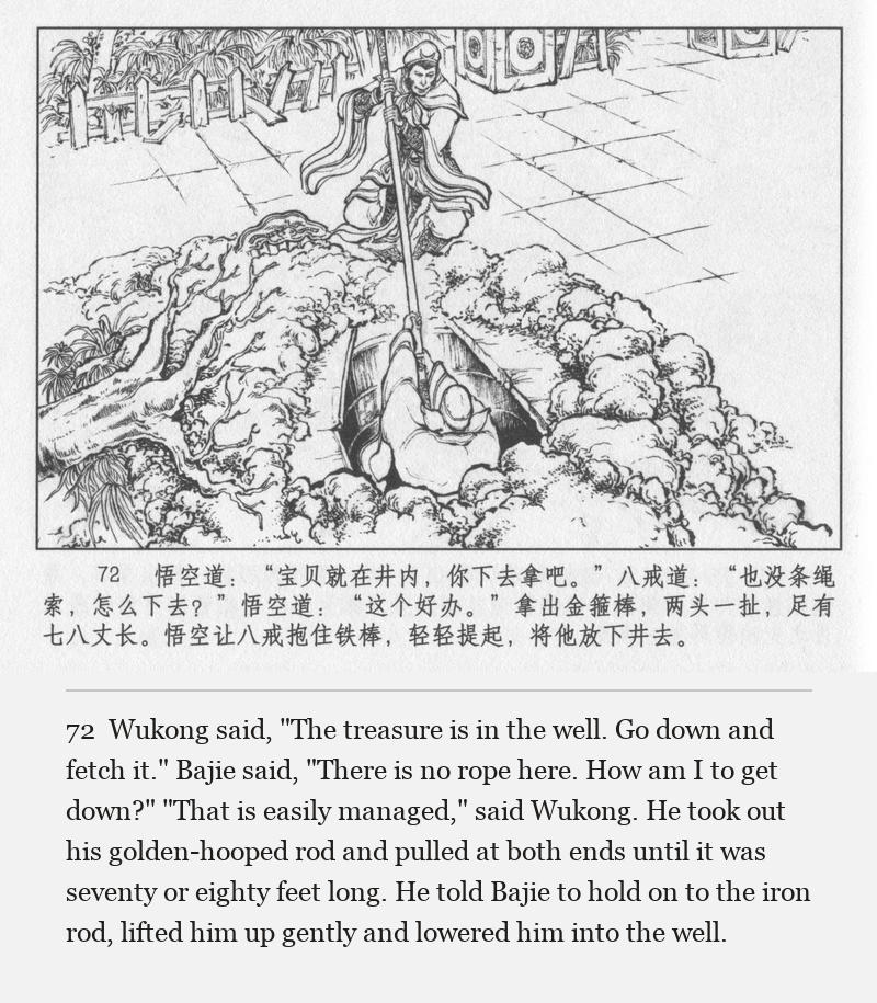 Wukong said, "The treasure is in the well. Go down and fetch it." Bajie said, "There is no rope here. How am I to get down?" "That is easily managed," said Wukong. He took out his golden-hooped rod and pulled at both ends until it was seventy or eighty feet long. He told Bajie to hold on to the iron rod, lifted him up gently and lowered him into the well.