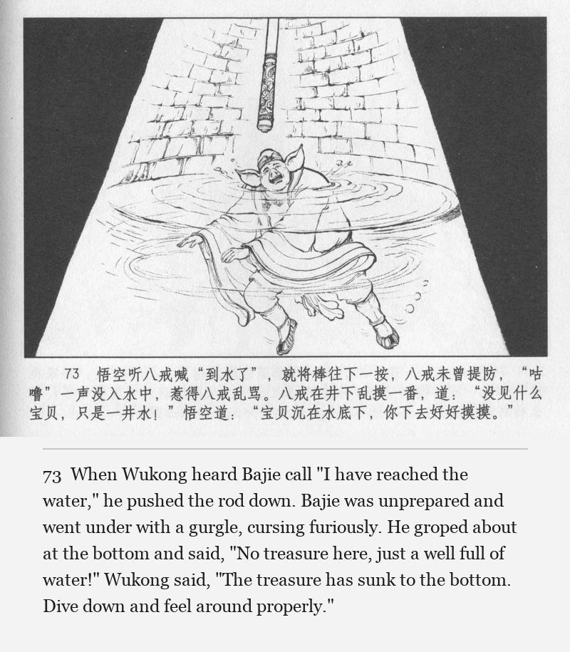 When Wukong heard Bajie call "I have reached the water," he pushed the rod down. Bajie was unprepared and went under with a gurgle, cursing furiously. He groped about at the bottom and said, "No treasure here, just a well full of water!" Wukong said, "The treasure has sunk to the bottom. Dive down and feel around properly."