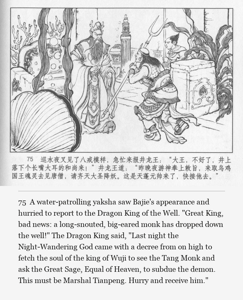 A water-patrolling yaksha saw Bajie's appearance and hurried to report to the Dragon King of the Well. "Great King, bad news: a long-snouted, big-eared monk has dropped down the well!" The Dragon King said, "Last night the Night-Wandering God came with a decree from on high to fetch the soul of the king of Wuji to see the Tang Monk and ask the Great Sage, Equal of Heaven, to subdue the demon. This must be Marshal Tianpeng. Hurry and receive him."