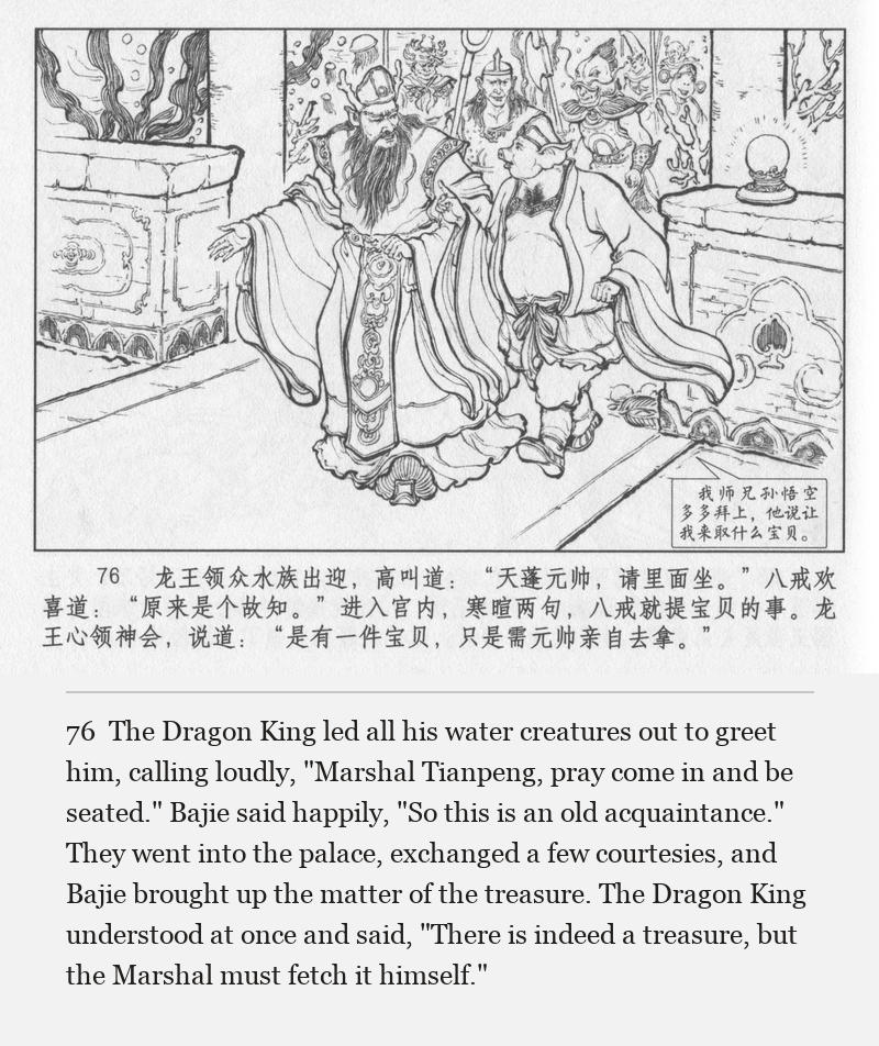 The Dragon King led all his water creatures out to greet him, calling loudly, "Marshal Tianpeng, pray come in and be seated." Bajie said happily, "So this is an old acquaintance." They went into the palace, exchanged a few courtesies, and Bajie brought up the matter of the treasure. The Dragon King understood at once and said, "There is indeed a treasure, but the Marshal must fetch it himself."