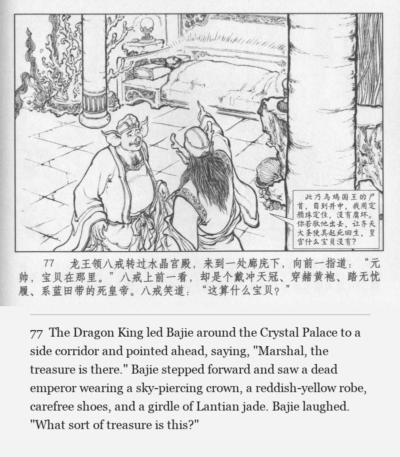 The Dragon King led Bajie around the Crystal Palace to a side corridor and pointed ahead, saying, "Marshal, the treasure is there." Bajie stepped forward and saw a dead emperor wearing a sky-piercing crown, a reddish-yellow robe, carefree shoes, and a girdle of Lantian jade. Bajie laughed. "What sort of treasure is this?"