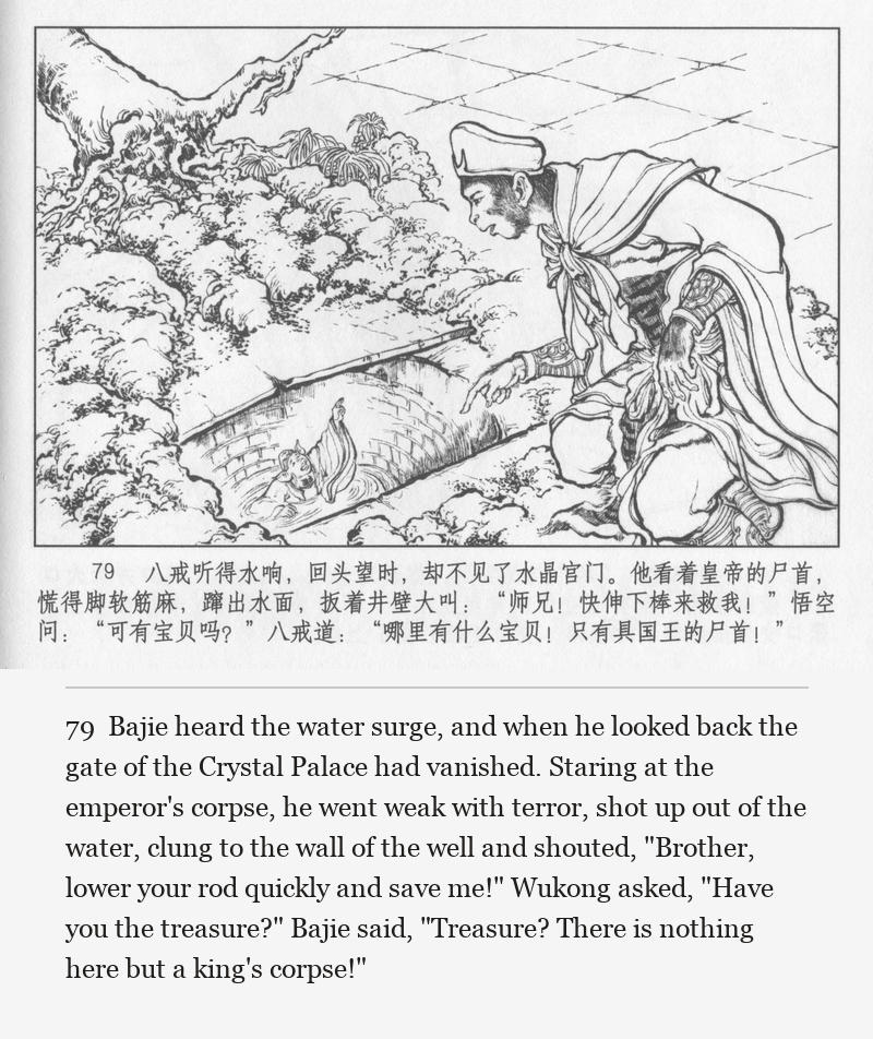 Bajie heard the water surge, and when he looked back the gate of the Crystal Palace had vanished. Staring at the emperor's corpse, he went weak with terror, shot up out of the water, clung to the wall of the well and shouted, "Brother, lower your rod quickly and save me!" Wukong asked, "Have you the treasure?" Bajie said, "Treasure? There is nothing here but a king's corpse!"