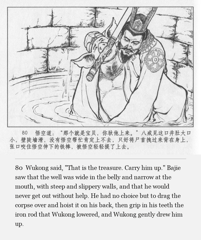 Wukong said, "That is the treasure. Carry him up." Bajie saw that the well was wide in the belly and narrow at the mouth, with steep and slippery walls, and that he would never get out without help. He had no choice but to drag the corpse over and hoist it on his back, then grip in his teeth the iron rod that Wukong lowered, and Wukong gently drew him up.