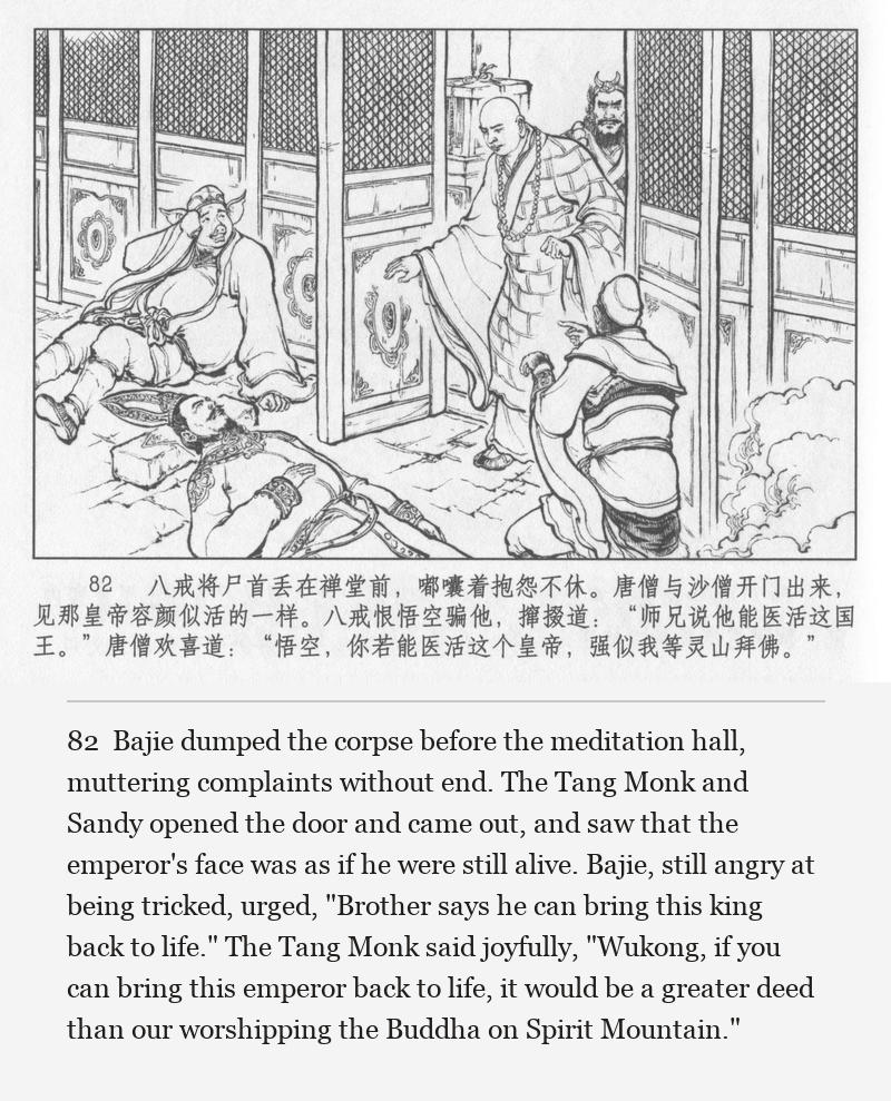 Bajie dumped the corpse before the meditation hall, muttering complaints without end. The Tang Monk and Sandy opened the door and came out, and saw that the emperor's face was as if he were still alive. Bajie, still angry at being tricked, urged, "Brother says he can bring this king back to life." The Tang Monk said joyfully, "Wukong, if you can bring this emperor back to life, it would be a greater deed than our worshipping the Buddha on Spirit Mountain."