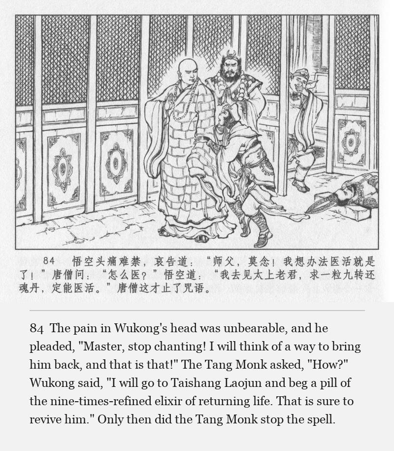The pain in Wukong's head was unbearable, and he pleaded, "Master, stop chanting! I will think of a way to bring him back, and that is that!" The Tang Monk asked, "How?" Wukong said, "I will go to Taishang Laojun and beg a pill of the nine-times-refined elixir of returning life. That is sure to revive him." Only then did the Tang Monk stop the spell.