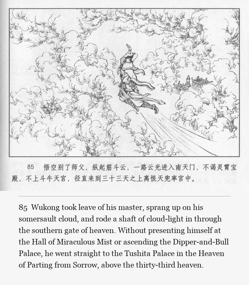 Wukong took leave of his master, sprang up on his somersault cloud, and rode a shaft of cloud-light in through the southern gate of heaven. Without presenting himself at the Hall of Miraculous Mist or ascending the Dipper-and-Bull Palace, he went straight to the Tushita Palace in the Heaven of Parting from Sorrow, above the thirty-third heaven.