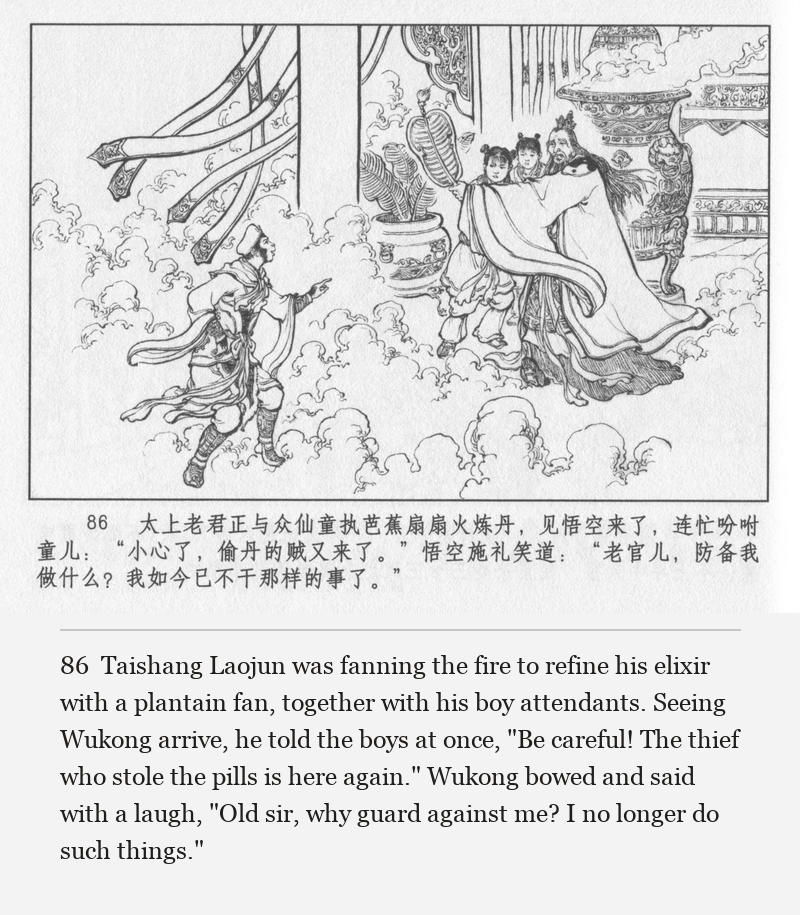 Taishang Laojun was fanning the fire to refine his elixir with a plantain fan, together with his boy attendants. Seeing Wukong arrive, he told the boys at once, "Be careful! The thief who stole the pills is here again." Wukong bowed and said with a laugh, "Old sir, why guard against me? I no longer do such things."