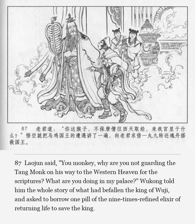 Laojun said, "You monkey, why are you not guarding the Tang Monk on his way to the Western Heaven for the scriptures? What are you doing in my palace?" Wukong told him the whole story of what had befallen the king of Wuji, and asked to borrow one pill of the nine-times-refined elixir of returning life to save the king.