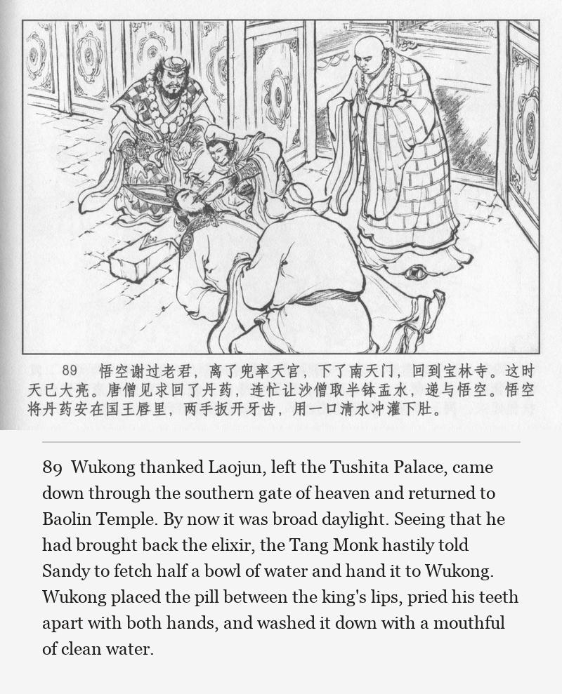 Wukong thanked Laojun, left the Tushita Palace, came down through the southern gate of heaven and returned to Baolin Temple. By now it was broad daylight. Seeing that he had brought back the elixir, the Tang Monk hastily told Sandy to fetch half a bowl of water and hand it to Wukong. Wukong placed the pill between the king's lips, pried his teeth apart with both hands, and washed it down with a mouthful of clean water.