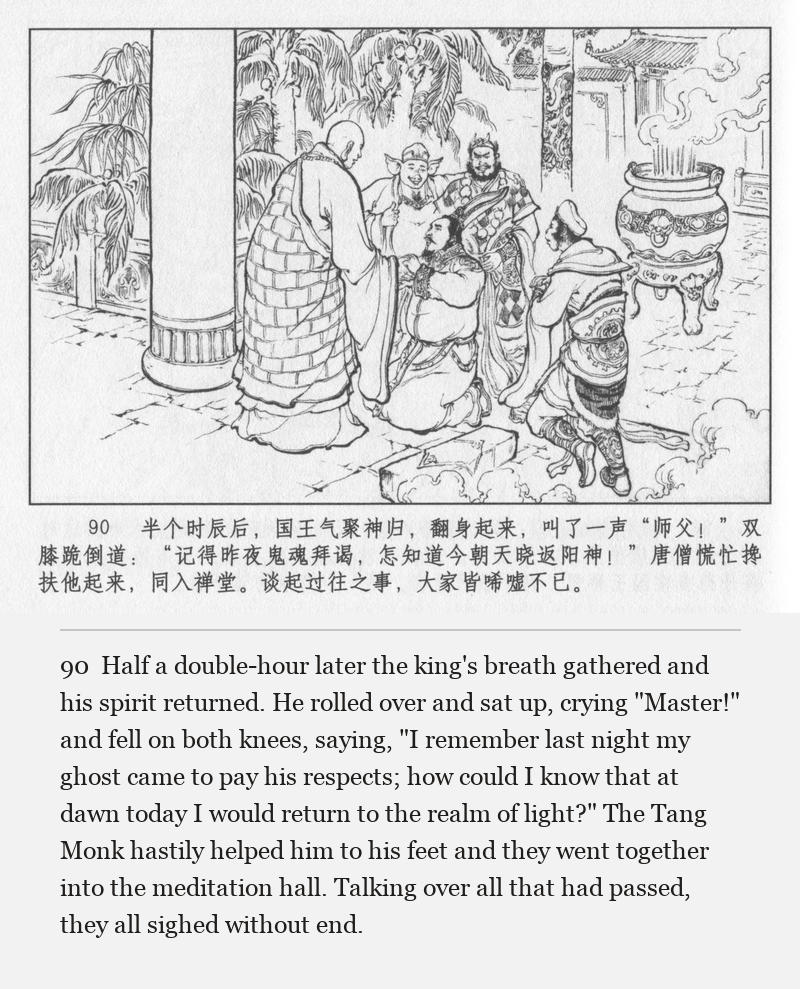 Half a double-hour later the king's breath gathered and his spirit returned. He rolled over and sat up, crying "Master!" and fell on both knees, saying, "I remember last night my ghost came to pay his respects; how could I know that at dawn today I would return to the realm of light?" The Tang Monk hastily helped him to his feet and they went together into the meditation hall. Talking over all that had passed, they all sighed without end.