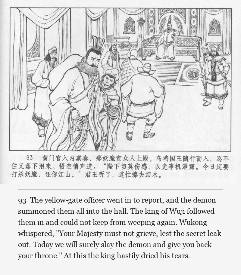 The yellow-gate officer went in to report, and the demon summoned them all into the hall. The king of Wuji followed them in and could not keep from weeping again. Wukong whispered, "Your Majesty must not grieve, lest the secret leak out. Today we will surely slay the demon and give you back your throne." At this the king hastily dried his tears.