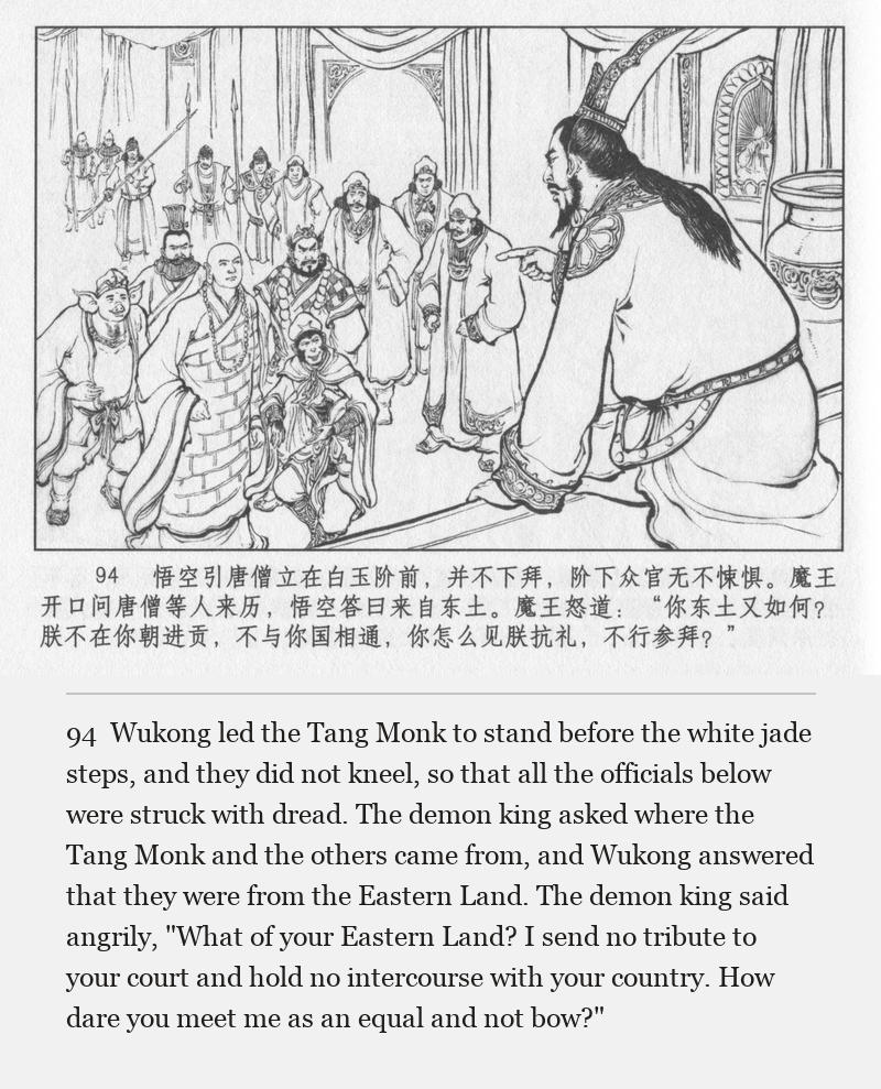 Wukong led the Tang Monk to stand before the white jade steps, and they did not kneel, so that all the officials below were struck with dread. The demon king asked where the Tang Monk and the others came from, and Wukong answered that they were from the Eastern Land. The demon king said angrily, "What of your Eastern Land? I send no tribute to your court and hold no intercourse with your country. How dare you meet me as an equal and not bow?"