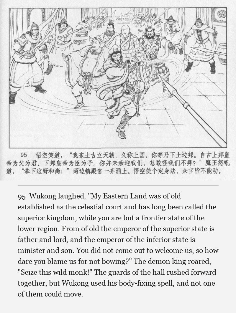 Wukong laughed. "My Eastern Land was of old established as the celestial court and has long been called the superior kingdom, while you are but a frontier state of the lower region. From of old the emperor of the superior state is father and lord, and the emperor of the inferior state is minister and son. You did not come out to welcome us, so how dare you blame us for not bowing?" The demon king roared, "Seize this wild monk!" The guards of the hall rushed forward together, but Wukong used his body-fixing spell, and not one of them could move.