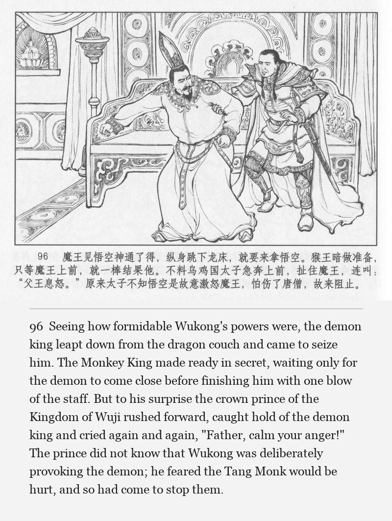 Seeing how formidable Wukong's powers were, the demon king leapt down from the dragon couch and came to seize him. The Monkey King made ready in secret, waiting only for the demon to come close before finishing him with one blow of the staff. But to his surprise the crown prince of the Kingdom of Wuji rushed forward, caught hold of the demon king and cried again and again, "Father, calm your anger!" The prince did not know that Wukong was deliberately provoking the demon; he feared the Tang Monk would be hurt, and so had come to stop them.
