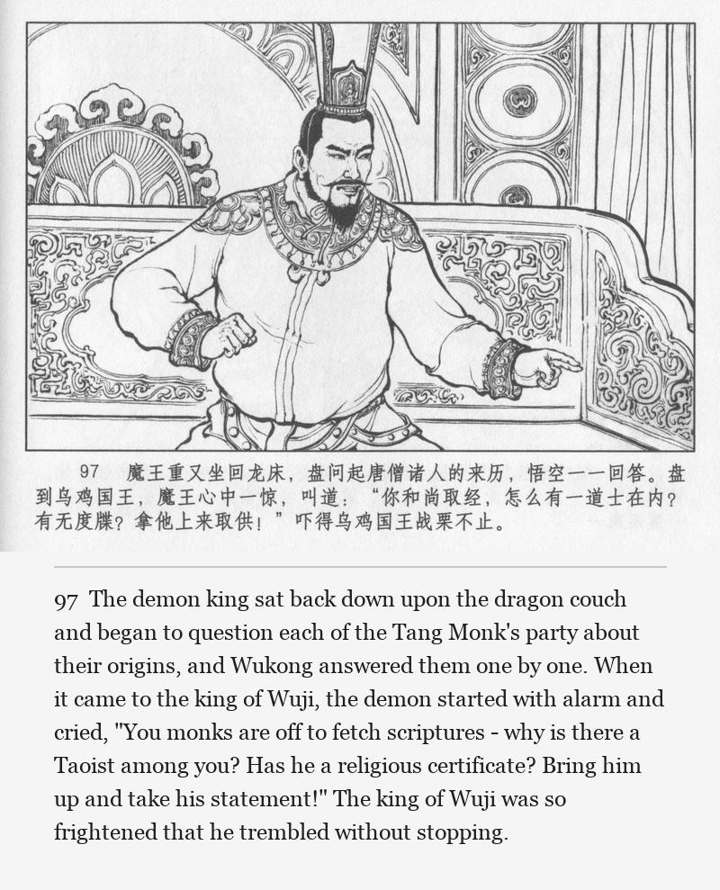 The demon king sat back down upon the dragon couch and began to question each of the Tang Monk's party about their origins, and Wukong answered them one by one. When it came to the king of Wuji, the demon started with alarm and cried, "You monks are off to fetch scriptures - why is there a Taoist among you? Has he a religious certificate? Bring him up and take his statement!" The king of Wuji was so frightened that he trembled without stopping.