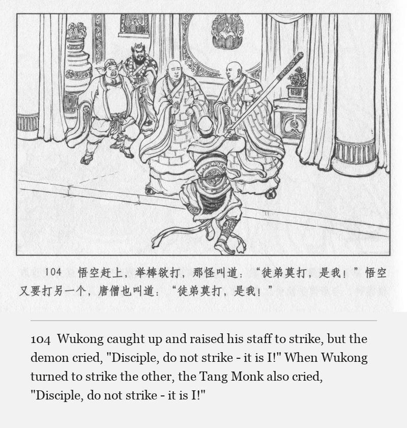 Wukong caught up and raised his staff to strike, but the demon cried, "Disciple, do not strike - it is I!" When Wukong turned to strike the other, the Tang Monk also cried, "Disciple, do not strike - it is I!"