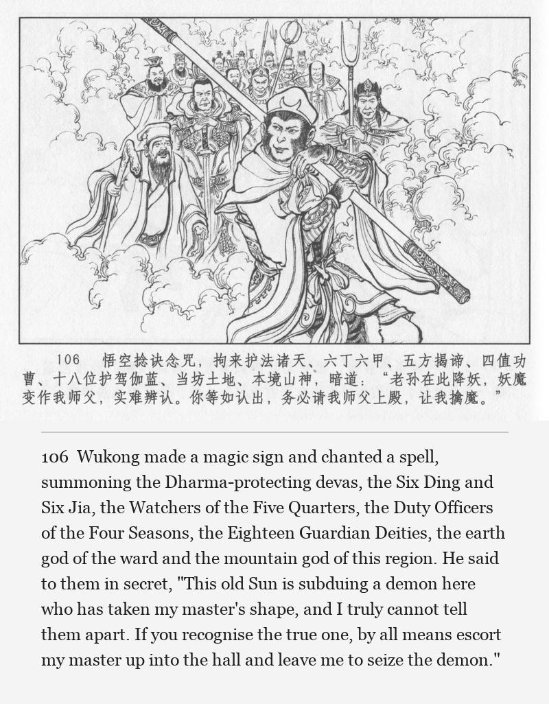 Wukong made a magic sign and chanted a spell, summoning the Dharma-protecting devas, the Six Ding and Six Jia, the Watchers of the Five Quarters, the Duty Officers of the Four Seasons, the Eighteen Guardian Deities, the earth god of the ward and the mountain god of this region. He said to them in secret, "This old Sun is subduing a demon here who has taken my master's shape, and I truly cannot tell them apart. If you recognise the true one, by all means escort my master up into the hall and leave me to seize the demon."
