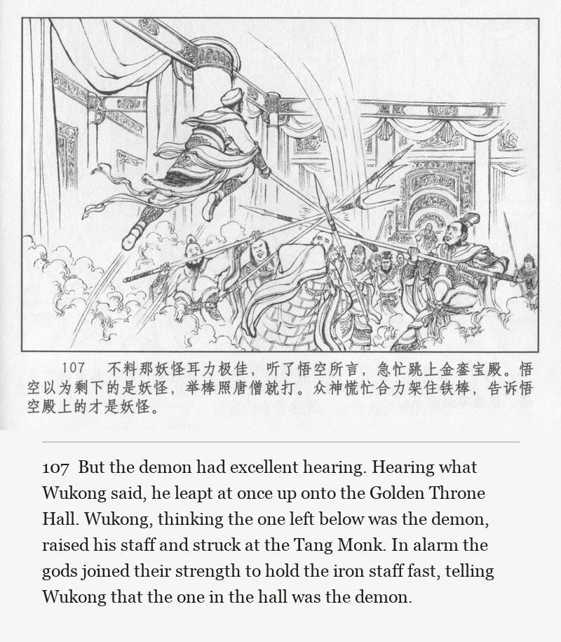 But the demon had excellent hearing. Hearing what Wukong said, he leapt at once up onto the Golden Throne Hall. Wukong, thinking the one left below was the demon, raised his staff and struck at the Tang Monk. In alarm the gods joined their strength to hold the iron staff fast, telling Wukong that the one in the hall was the demon.