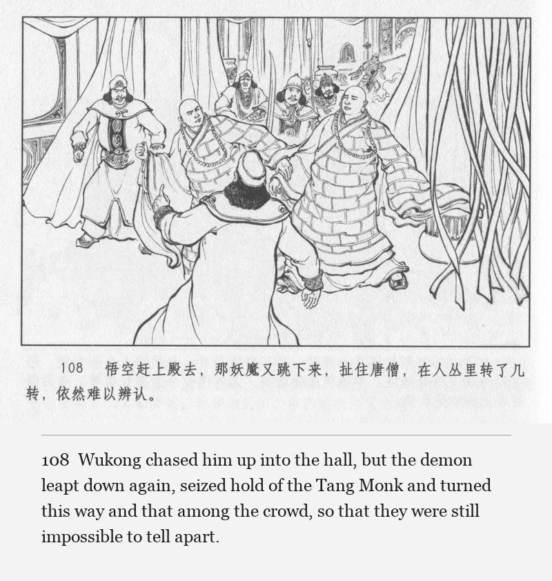 Wukong chased him up into the hall, but the demon leapt down again, seized hold of the Tang Monk and turned this way and that among the crowd, so that they were still impossible to tell apart.