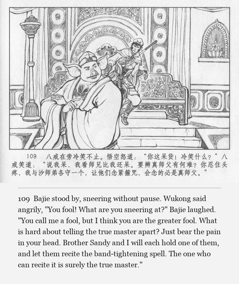 Bajie stood by, sneering without pause. Wukong said angrily, "You fool! What are you sneering at?" Bajie laughed. "You call me a fool, but I think you are the greater fool. What is hard about telling the true master apart? Just bear the pain in your head. Brother Sandy and I will each hold one of them, and let them recite the band-tightening spell. The one who can recite it is surely the true master."