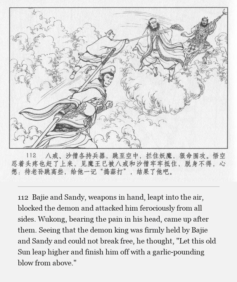 Bajie and Sandy, weapons in hand, leapt into the air, blocked the demon and attacked him ferociously from all sides. Wukong, bearing the pain in his head, came up after them. Seeing that the demon king was firmly held by Bajie and Sandy and could not break free, he thought, "Let this old Sun leap higher and finish him off with a garlic-pounding blow from above."