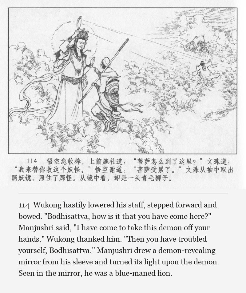Wukong hastily lowered his staff, stepped forward and bowed. "Bodhisattva, how is it that you have come here?" Manjushri said, "I have come to take this demon off your hands." Wukong thanked him. "Then you have troubled yourself, Bodhisattva." Manjushri drew a demon-revealing mirror from his sleeve and turned its light upon the demon. Seen in the mirror, he was a blue-maned lion.