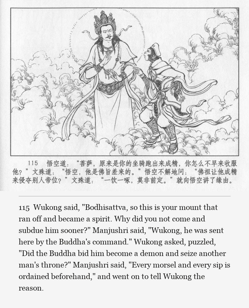 Wukong said, "Bodhisattva, so this is your mount that ran off and became a spirit. Why did you not come and subdue him sooner?" Manjushri said, "Wukong, he was sent here by the Buddha's command." Wukong asked, puzzled, "Did the Buddha bid him become a demon and seize another man's throne?" Manjushri said, "Every morsel and every sip is ordained beforehand," and went on to tell Wukong the reason.