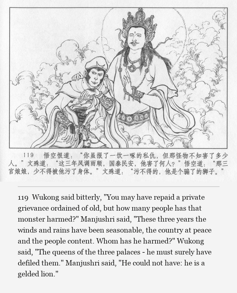 Wukong said bitterly, "You may have repaid a private grievance ordained of old, but how many people has that monster harmed?" Manjushri said, "These three years the winds and rains have been seasonable, the country at peace and the people content. Whom has he harmed?" Wukong said, "The queens of the three palaces - he must surely have defiled them." Manjushri said, "He could not have: he is a gelded lion."