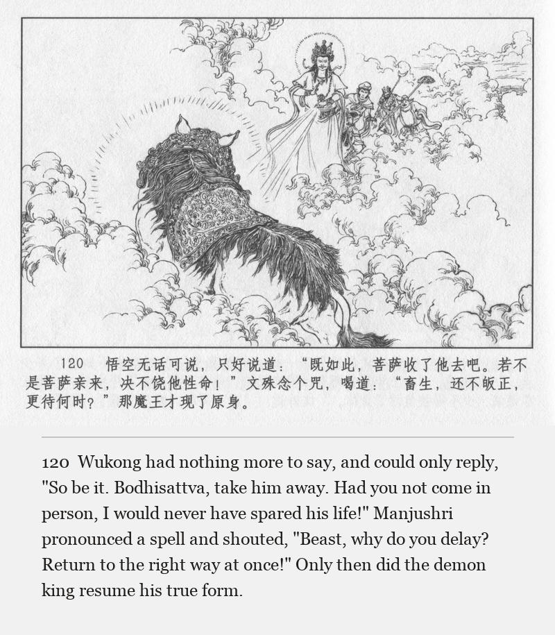 Wukong had nothing more to say, and could only reply, "So be it. Bodhisattva, take him away. Had you not come in person, I would never have spared his life!" Manjushri pronounced a spell and shouted, "Beast, why do you delay? Return to the right way at once!" Only then did the demon king resume his true form.