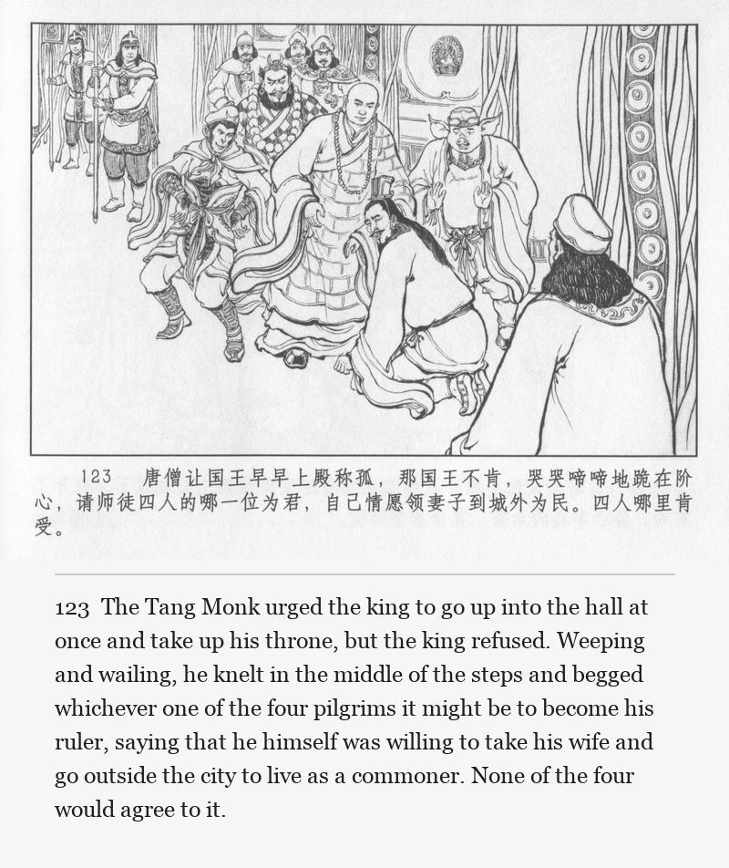 The Tang Monk urged the king to go up into the hall at once and take up his throne, but the king refused. Weeping and wailing, he knelt in the middle of the steps and begged whichever one of the four pilgrims it might be to become his ruler, saying that he himself was willing to take his wife and go outside the city to live as a commoner. None of the four would agree to it.