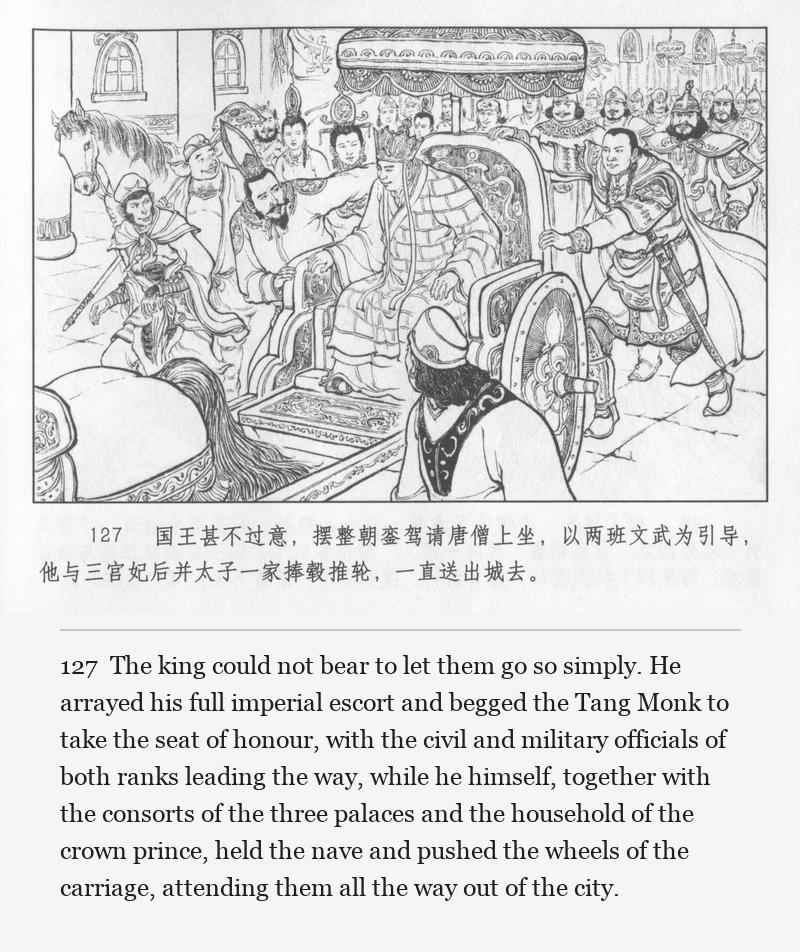 The king could not bear to let them go so simply. He arrayed his full imperial escort and begged the Tang Monk to take the seat of honour, with the civil and military officials of both ranks leading the way, while he himself, together with the consorts of the three palaces and the household of the crown prince, held the nave and pushed the wheels of the carriage, attending them all the way out of the city.