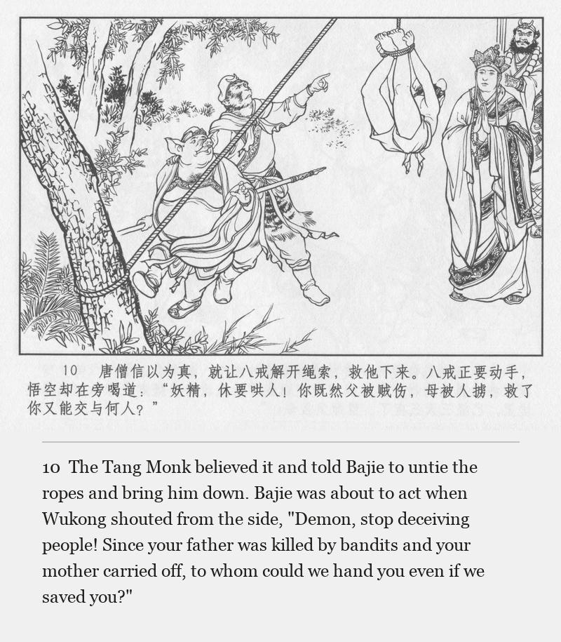 The Tang Monk believed it and told Bajie to untie the ropes and bring him down. Bajie was about to act when Wukong shouted from the side, "Demon, stop deceiving people! Since your father was killed by bandits and your mother carried off, to whom could we hand you even if we saved you?"