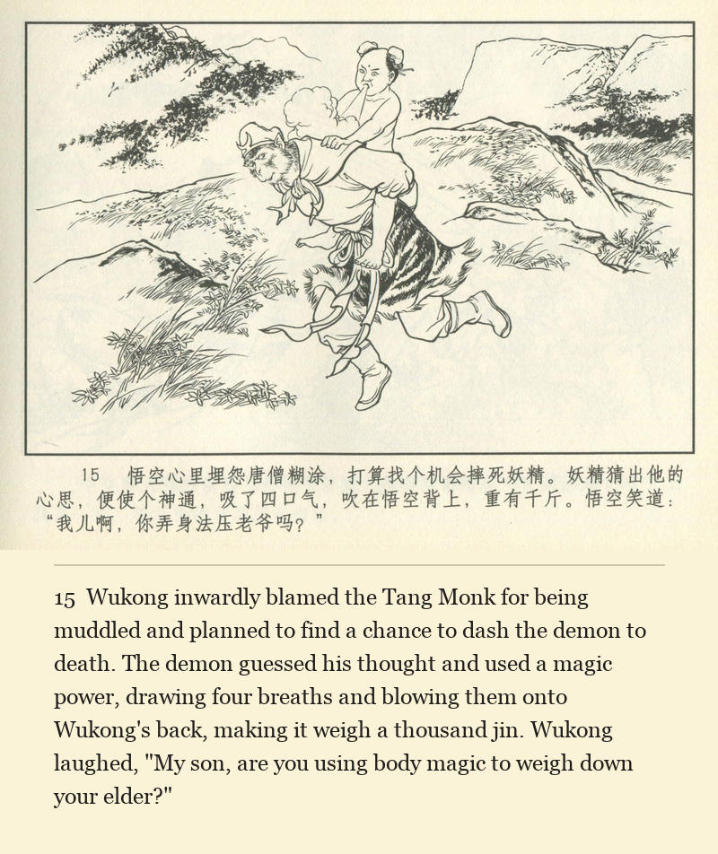 Wukong inwardly blamed the Tang Monk for being muddled and planned to find a chance to dash the demon to death. The demon guessed his thought and used a magic power, drawing four breaths and blowing them onto Wukong's back, making it weigh a thousand jin. Wukong laughed, "My son, are you using body magic to weigh down your elder?"