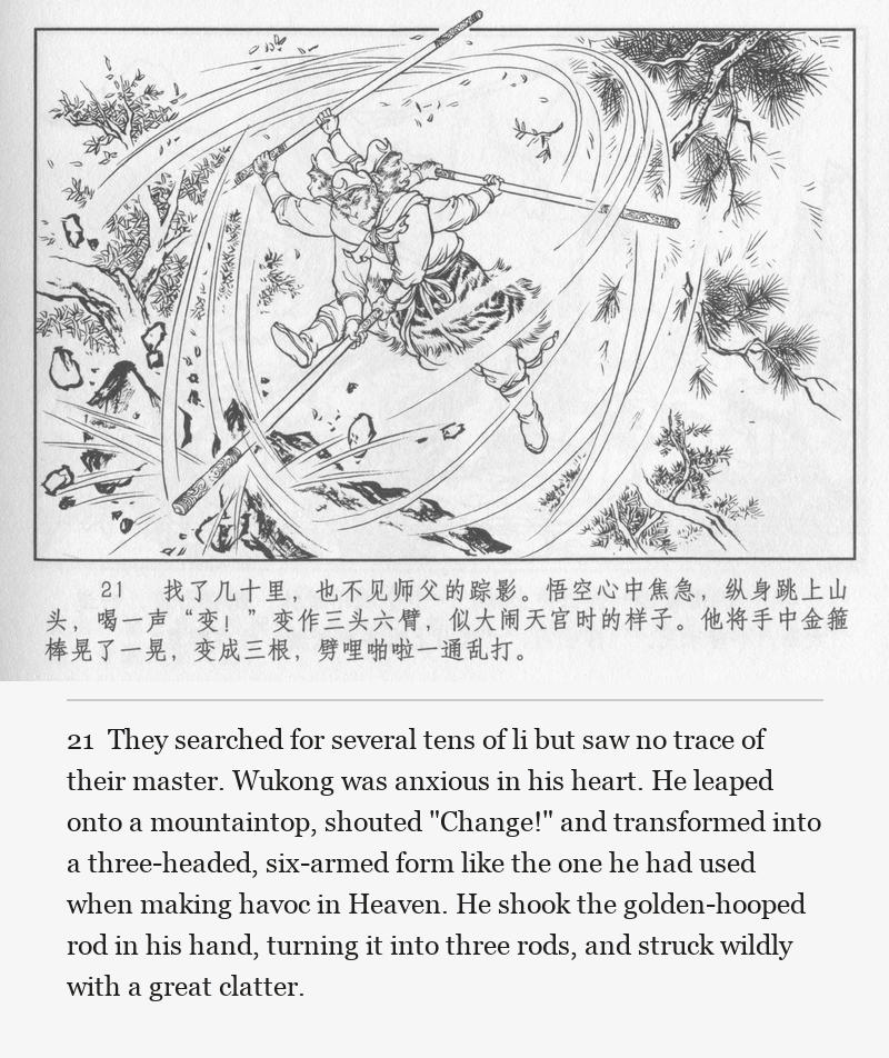 They searched for several tens of li but saw no trace of their master. Wukong was anxious in his heart. He leaped onto a mountaintop, shouted "Change!" and transformed into a three-headed, six-armed form like the one he had used when making havoc in Heaven. He shook the golden-hooped rod in his hand, turning it into three rods, and struck wildly with a great clatter.