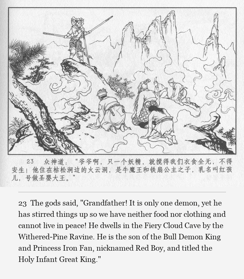 The gods said, "Grandfather! It is only one demon, yet he has stirred things up so we have neither food nor clothing and cannot live in peace! He dwells in the Fiery Cloud Cave by the Withered-Pine Ravine. He is the son of the Bull Demon King and Princess Iron Fan, nicknamed Red Boy, and titled the Holy Infant Great King."