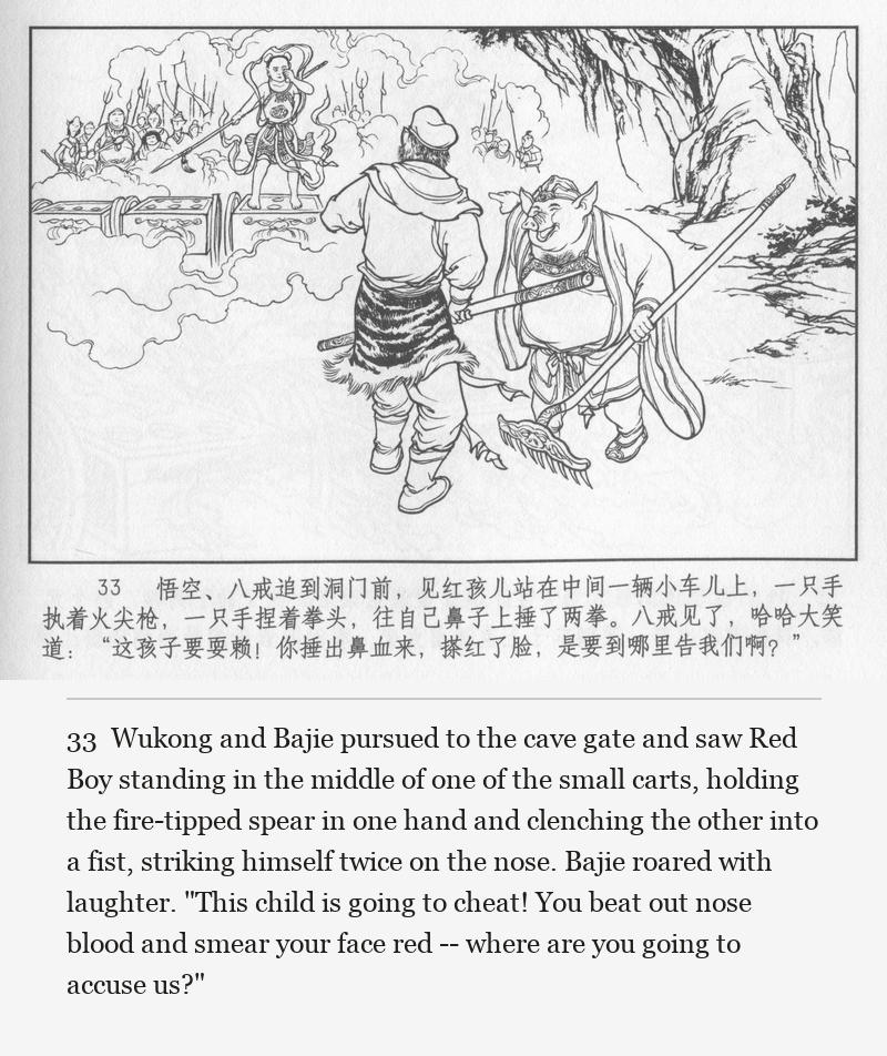 Wukong and Bajie pursued to the cave gate and saw Red Boy standing in the middle of one of the small carts, holding the fire-tipped spear in one hand and clenching the other into a fist, striking himself twice on the nose. Bajie roared with laughter. "This child is going to cheat! You beat out nose blood and smear your face red -- where are you going to accuse us?"