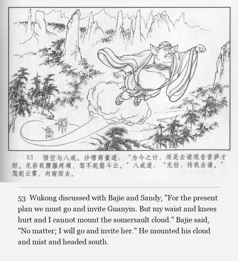 Wukong discussed with Bajie and Sandy, "For the present plan we must go and invite Guanyin. But my waist and knees hurt and I cannot mount the somersault cloud." Bajie said, "No matter; I will go and invite her." He mounted his cloud and mist and headed south.
