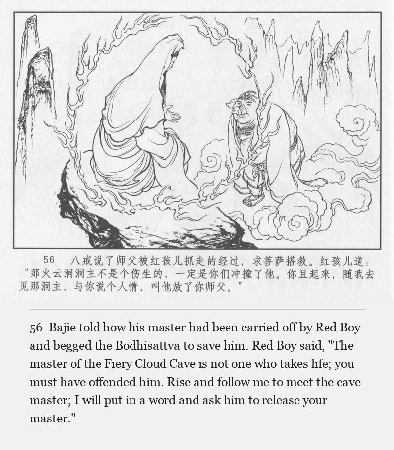 Bajie told how his master had been carried off by Red Boy and begged the Bodhisattva to save him. Red Boy said, "The master of the Fiery Cloud Cave is not one who takes life; you must have offended him. Rise and follow me to meet the cave master; I will put in a word and ask him to release your master."