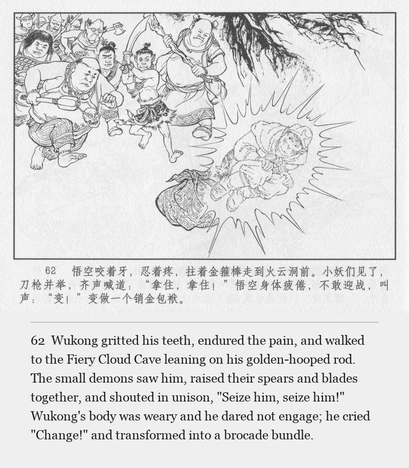 Wukong gritted his teeth, endured the pain, and walked to the Fiery Cloud Cave leaning on his golden-hooped rod. The small demons saw him, raised their spears and blades together, and shouted in unison, "Seize him, seize him!" Wukong's body was weary and he dared not engage; he cried "Change!" and transformed into a brocade bundle.