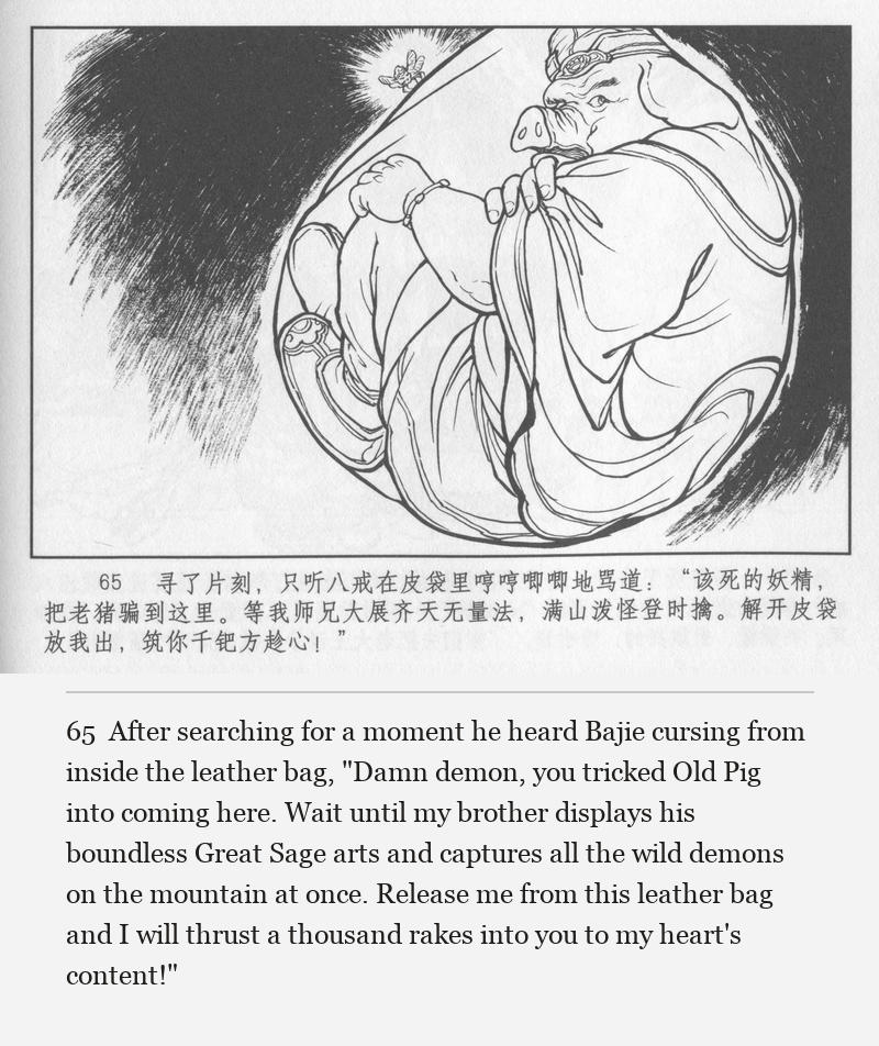 After searching for a moment he heard Bajie cursing from inside the leather bag, "Damn demon, you tricked Old Pig into coming here. Wait until my brother displays his boundless Great Sage arts and captures all the wild demons on the mountain at once. Release me from this leather bag and I will thrust a thousand rakes into you to my heart's content!"