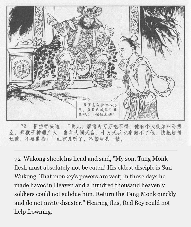Wukong shook his head and said, "My son, Tang Monk flesh must absolutely not be eaten! His eldest disciple is Sun Wukong. That monkey's powers are vast; in those days he made havoc in Heaven and a hundred thousand heavenly soldiers could not subdue him. Return the Tang Monk quickly and do not invite disaster." Hearing this, Red Boy could not help frowning.