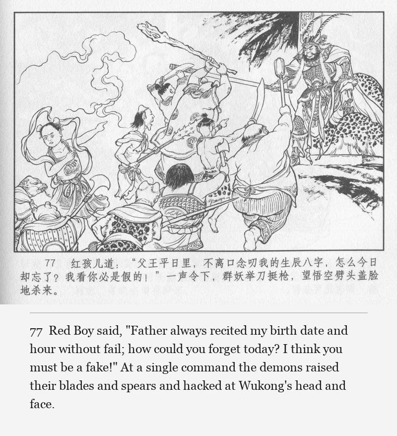 Red Boy said, "Father always recited my birth date and hour without fail; how could you forget today? I think you must be a fake!" At a single command the demons raised their blades and spears and hacked at Wukong's head and face.