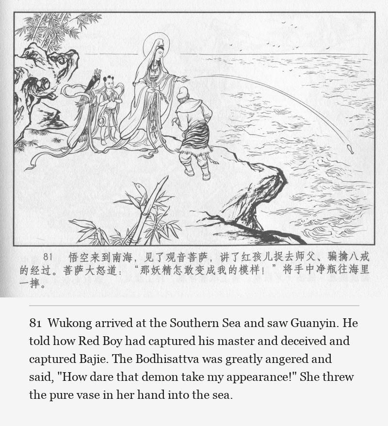 Wukong arrived at the Southern Sea and saw Guanyin. He told how Red Boy had captured his master and deceived and captured Bajie. The Bodhisattva was greatly angered and said, "How dare that demon take my appearance!" She threw the pure vase in her hand into the sea.